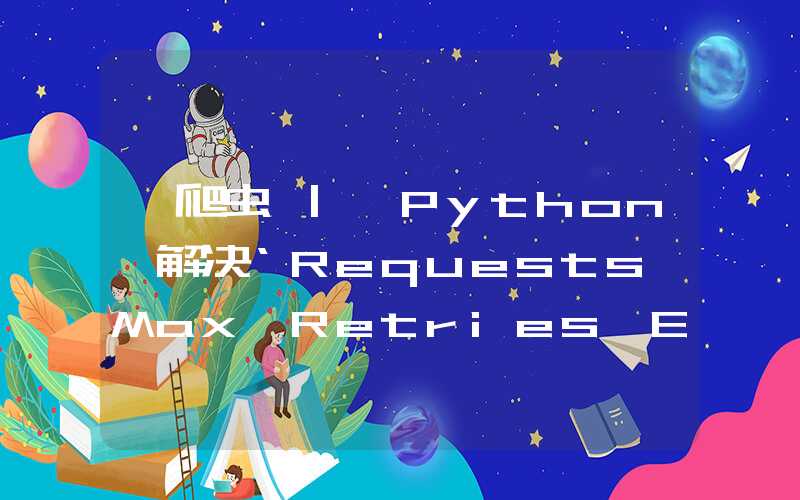 【爬虫 | Python】解决‘Requests Max Retries Exceeded With Url‘报错的问题