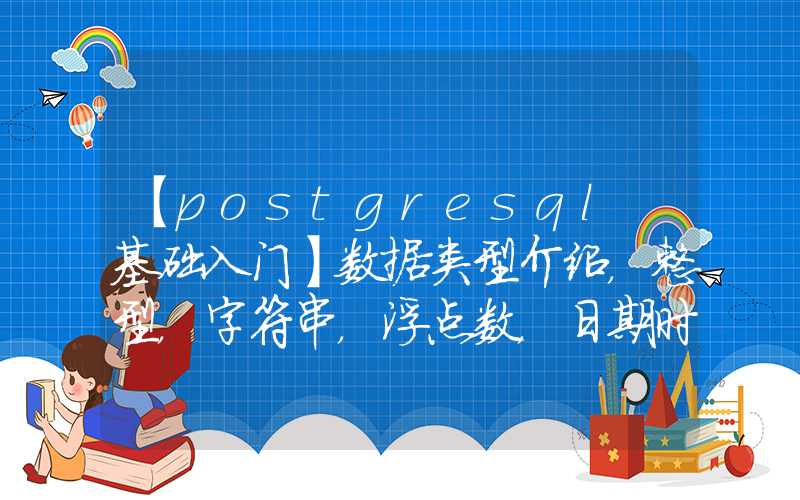 【postgresql 基础入门】数据类型介绍，整型，字符串，浮点数，日期时间类型特点，精度及表示范围，选择合适类型来提升性能