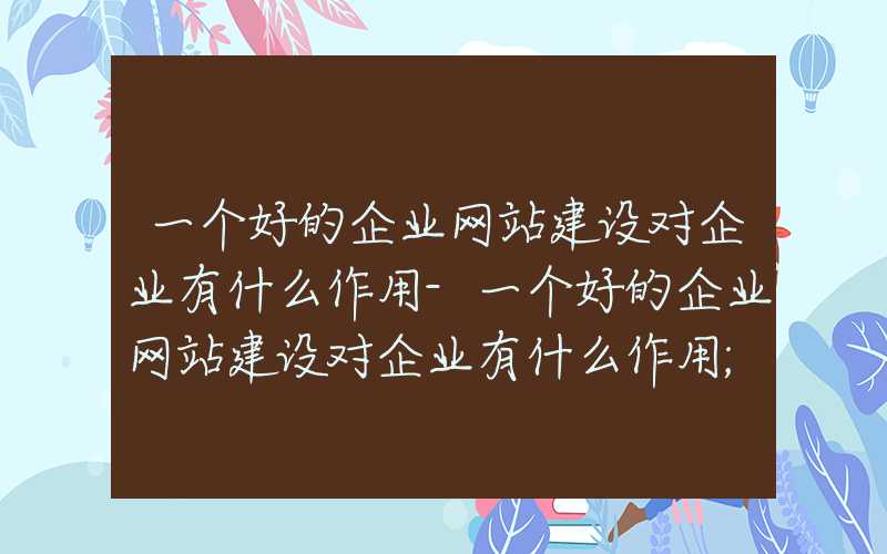 一个好的企业网站建设对企业有什么作用-一个好的企业网站建设对企业有什么作用