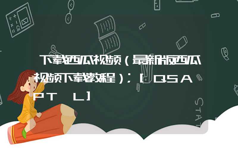 下载西瓜视频（最新版西瓜视频下载教程）