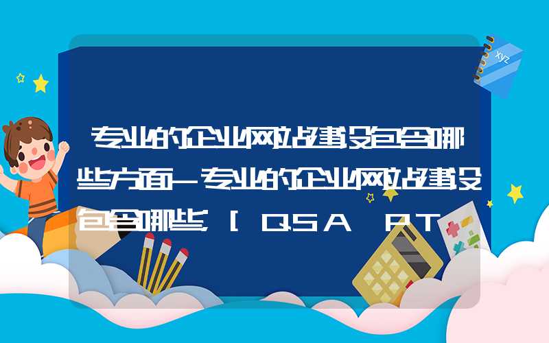 专业的企业网站建设包含哪些方面-专业的企业网站建设包含哪些