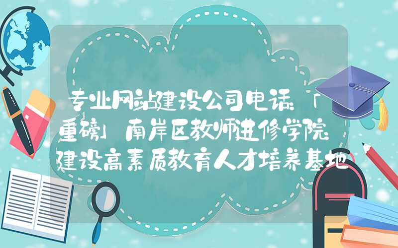 专业网站建设公司电话：「重磅」南岸区教师进修学院：建设高素质教育人才培养基地