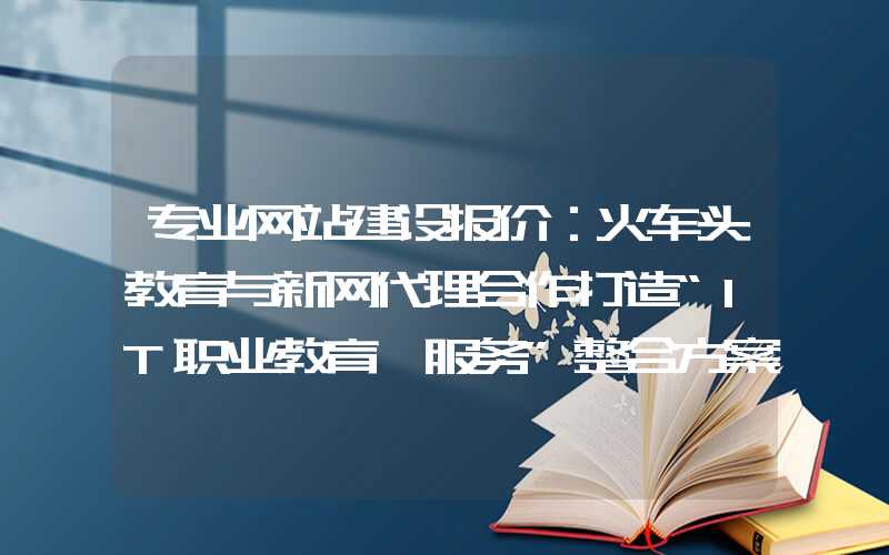 专业网站建设报价：火车头教育与新网代理合作打造“IT职业教育+服务”整合方案