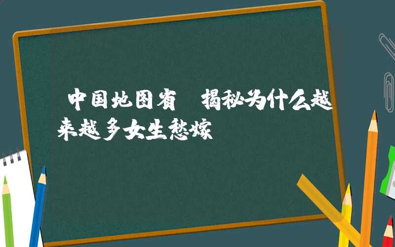 中国地图省份揭秘为什么越来越多女生愁嫁？