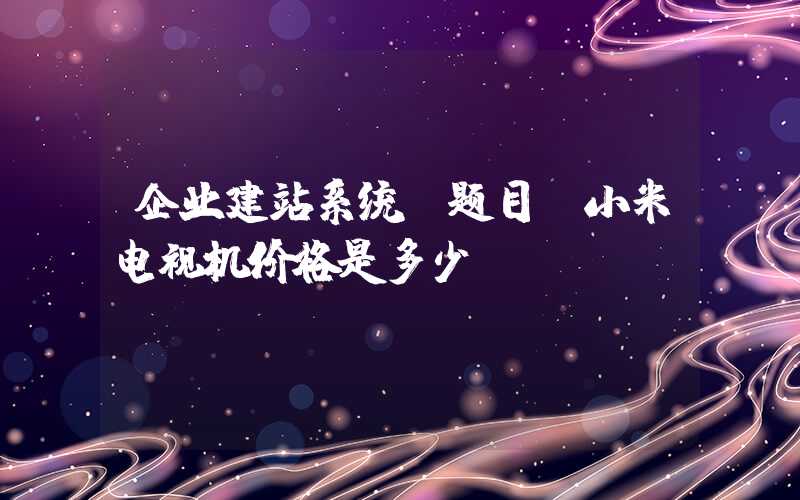 企业建站系统：题目：小米电视机价格是多少？