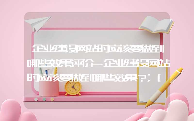 企业建设网站时应该要做到哪些效果评价-企业建设网站时应该要做到哪些效果？