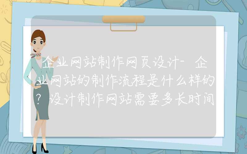 企业网站制作网页设计-企业网站的制作流程是什么样的？设计制作网站需要多长时间