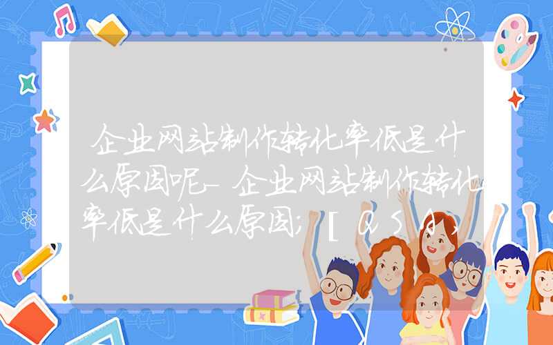 企业网站制作转化率低是什么原因呢-企业网站制作转化率低是什么原因