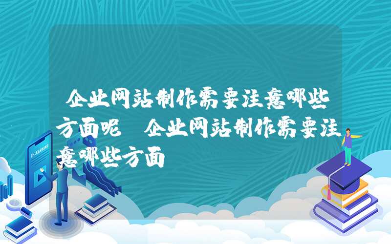 企业网站制作需要注意哪些方面呢-企业网站制作需要注意哪些方面？