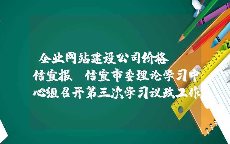 企业网站建设公司价格：「信宜报」信宜市委理论学习中心组召开第三次学习议政工作暨“不忘初心、牢记使命”主题教育调研讲座