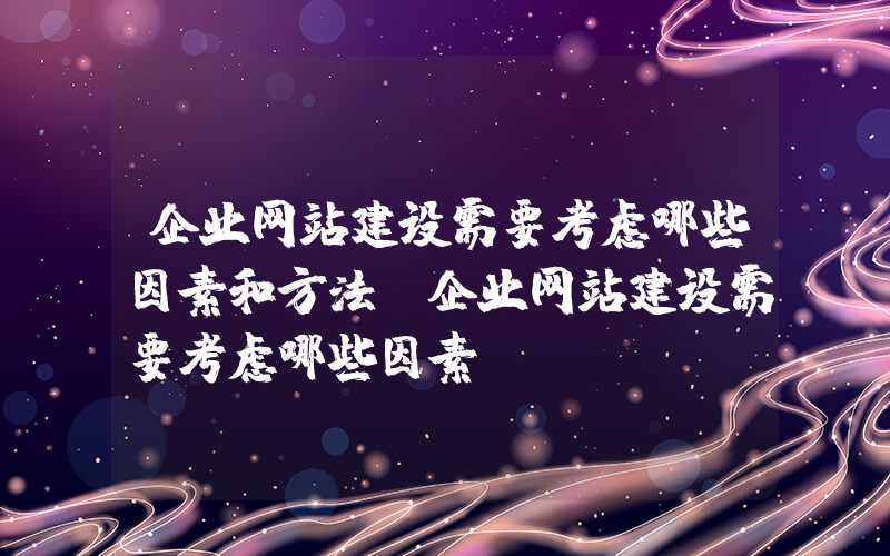 企业网站建设需要考虑哪些因素和方法-企业网站建设需要考虑哪些因素