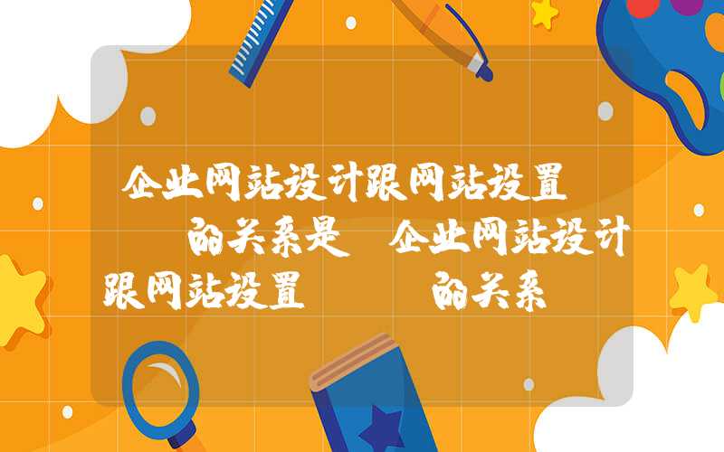 企业网站设计跟网站设置seo的关系是-企业网站设计跟网站设置SEO的关系