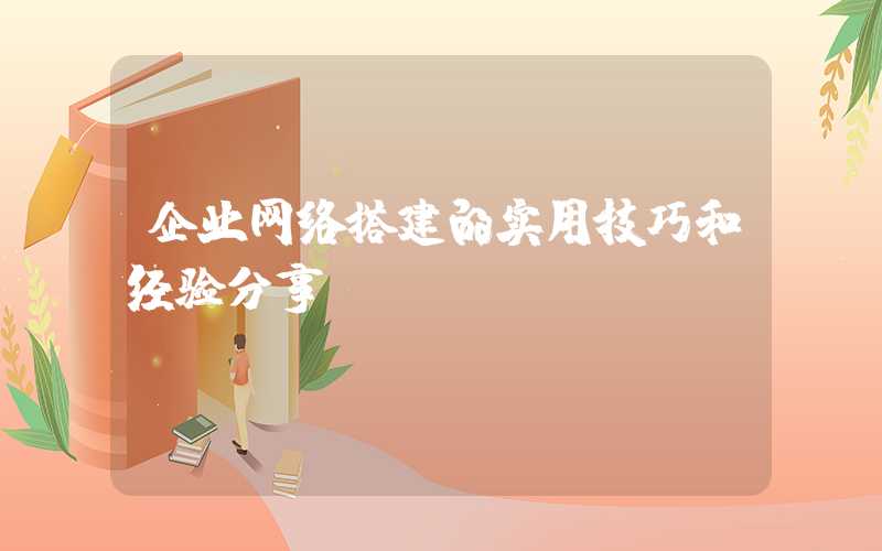 企业网络搭建的实用技巧和经验分享