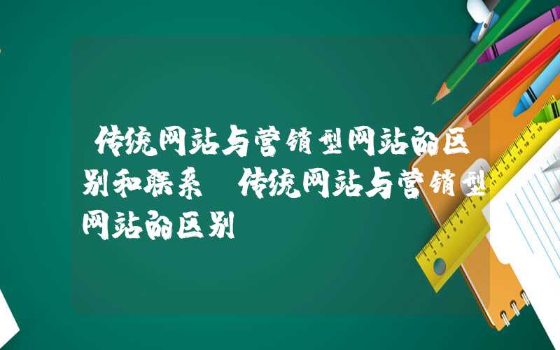 传统网站与营销型网站的区别和联系-传统网站与营销型网站的区别