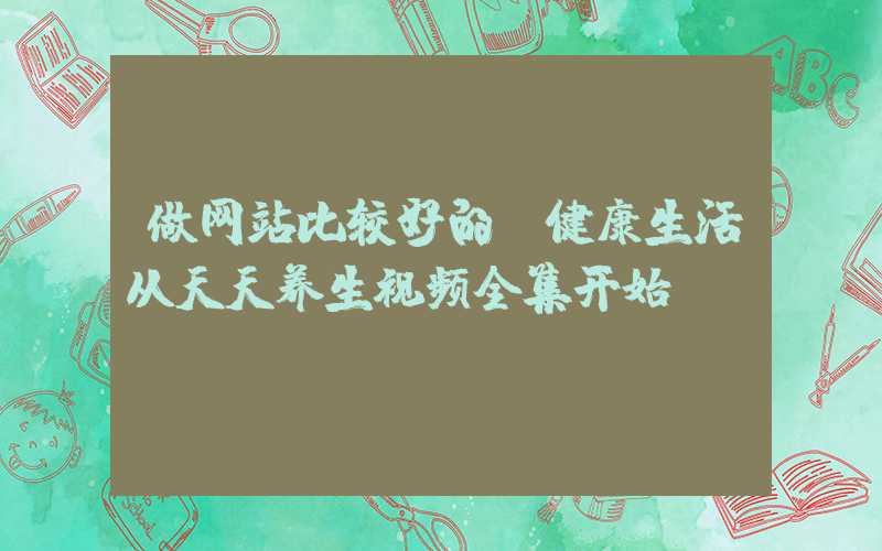 做网站比较好的：健康生活从天天养生视频全集开始