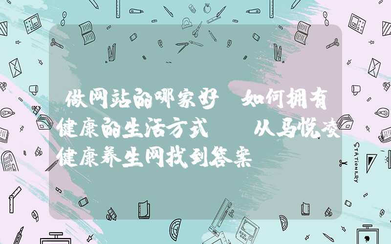 做网站的哪家好：如何拥有健康的生活方式？-从马悦凌健康养生网找到答案