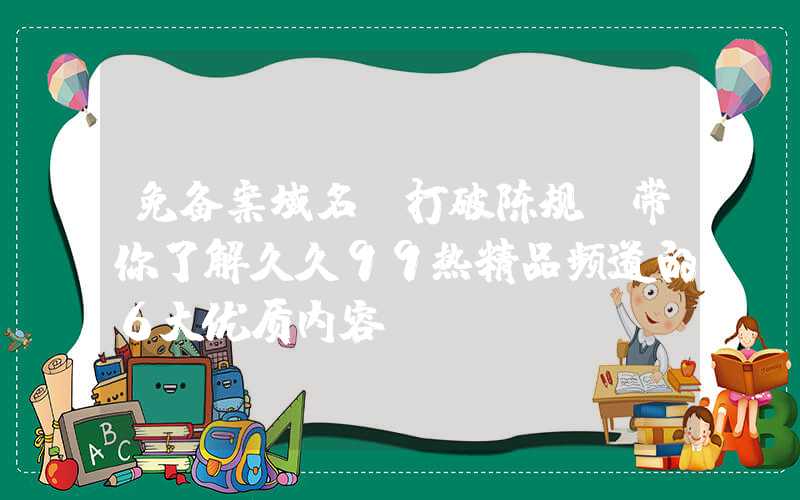 免备案域名：打破陈规！带你了解久久99热精品频道的6大优质内容