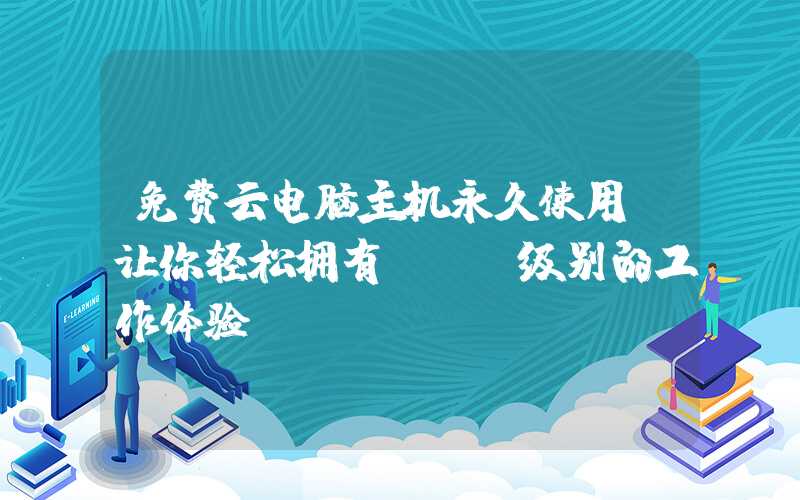 免费云电脑主机永久使用，让你轻松拥有BAT级别的工作体验