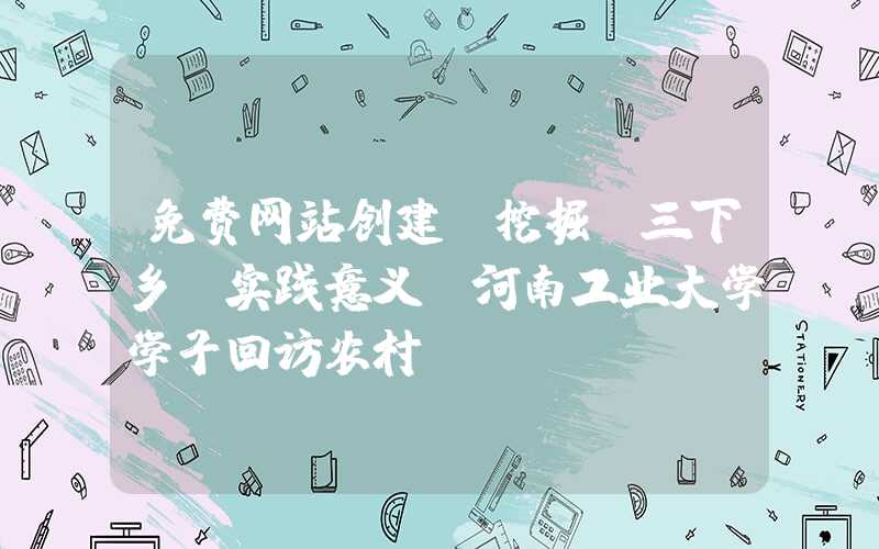 免费网站创建：挖掘“三下乡”实践意义-河南工业大学学子回访农村