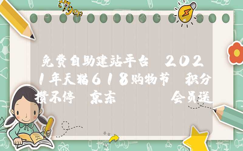 免费自助建站平台：2021年天猫618购物节：积分攒不停，京东PLUS会员送到手软！