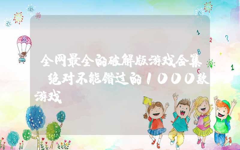 全网最全的破解版游戏合集（绝对不能错过的1000款游戏）