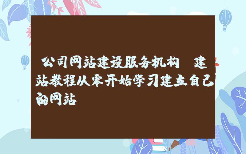 公司网站建设服务机构：建站教程从零开始学习建立自己的网站