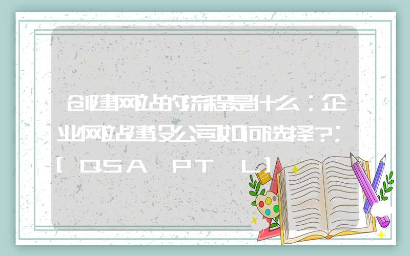 创建网站的流程是什么：企业网站建设公司如何选择？