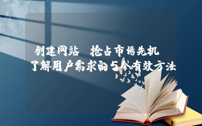 创建网站：抢占市场先机，了解用户需求的5个有效方法