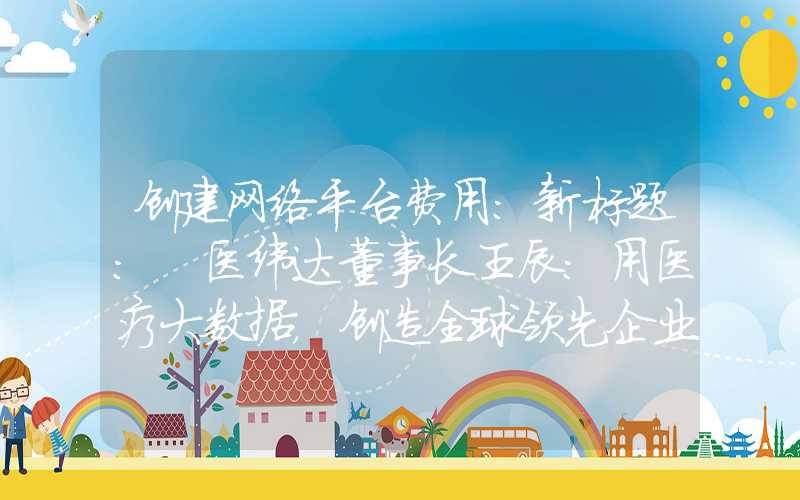 创建网络平台费用：新标题: 医纬达董事长王辰：用医疗大数据，创造全球领先企业