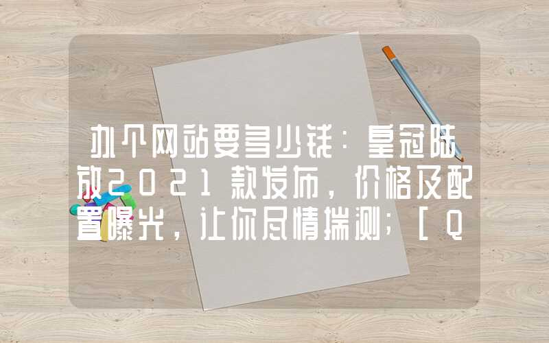 办个网站要多少钱：皇冠陆放2021款发布，价格及配置曝光，让你尽情揣测