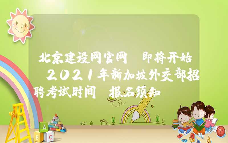 北京建设网官网：即将开始！2021年新加坡外交部招聘考试时间及报名须知