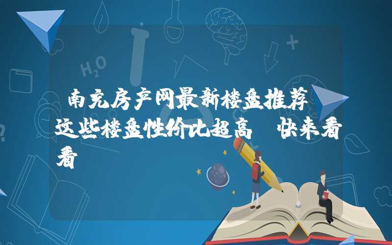 南充房产网最新楼盘推荐（这些楼盘性价比超高，快来看看）