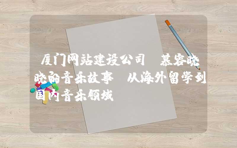 厦门网站建设公司：慕容晓晓的音乐故事：从海外留学到国内音乐领域