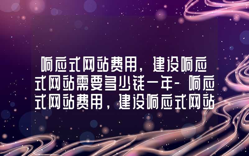 响应式网站费用,建设响应式网站需要多少钱一年-响应式网站费用，建设响应式网站需要多少钱