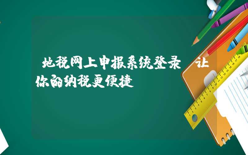 地税网上申报系统登录，让你的纳税更便捷