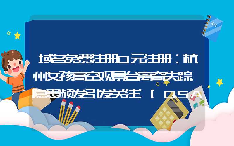 域名免费注册0元注册：杭州女孩高空观景台离奇失踪，隐患频发引发关注