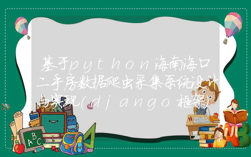 基于python海南海口二手房数据爬虫采集系统设计与实现(django框架)