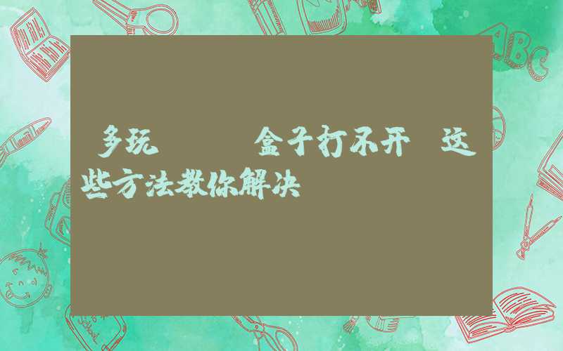 多玩DNF盒子打不开？这些方法教你解决