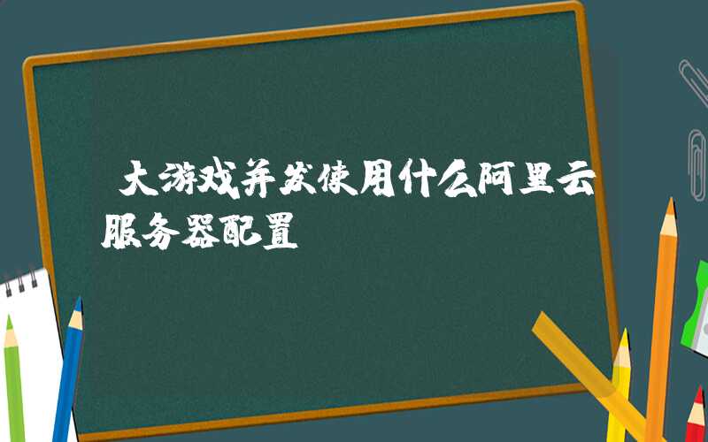 大游戏并发使用什么阿里云服务器配置？