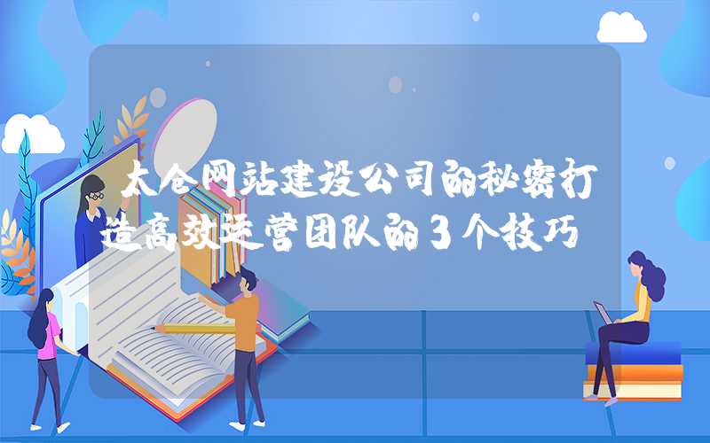 太仓网站建设公司的秘密打造高效运营团队的3个技巧