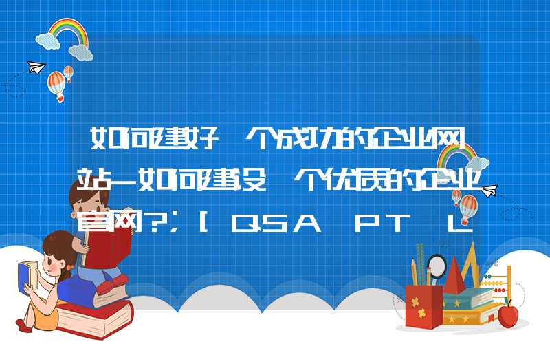 如何建好一个成功的企业网站-如何建设一个优质的企业官网？