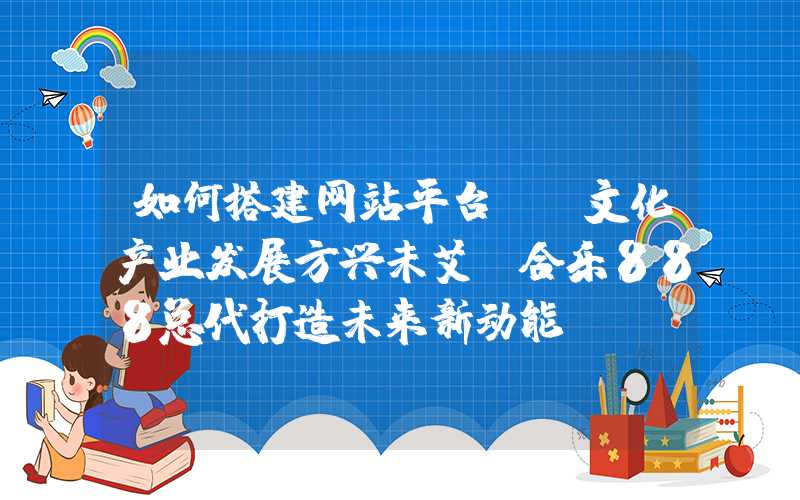 如何搭建网站平台：「文化产业发展方兴未艾，合乐888总代打造未来新动能」