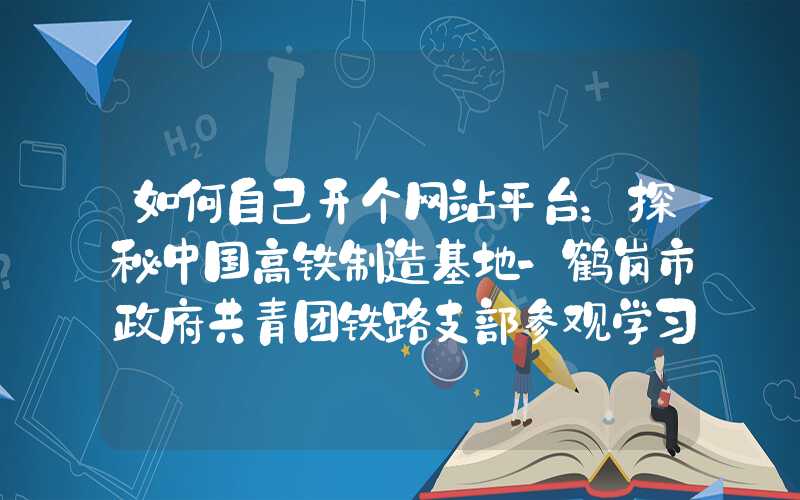 如何自己开个网站平台：探秘中国高铁制造基地-鹤岗市政府共青团铁路支部参观学习