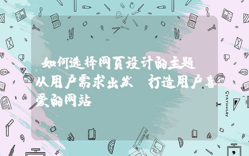 如何选择网页设计的主题（从用户需求出发，打造用户喜爱的网站）