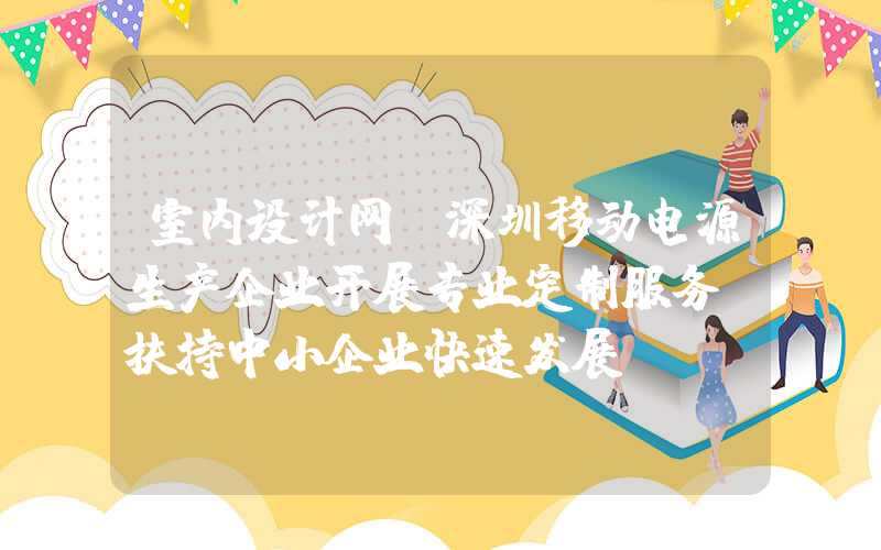 室内设计网：深圳移动电源生产企业开展专业定制服务，扶持中小企业快速发展