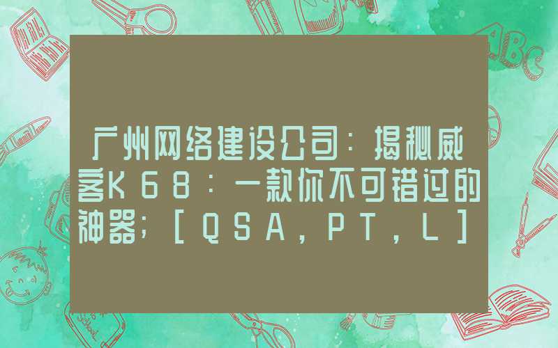 广州网络建设公司：揭秘威客K68：一款你不可错过的神器