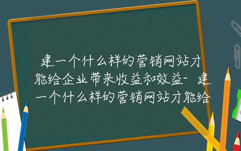 建一个什么样的营销网站才能给企业带来收益和效益-建一个什么样的营销网站才能给企业带来收益