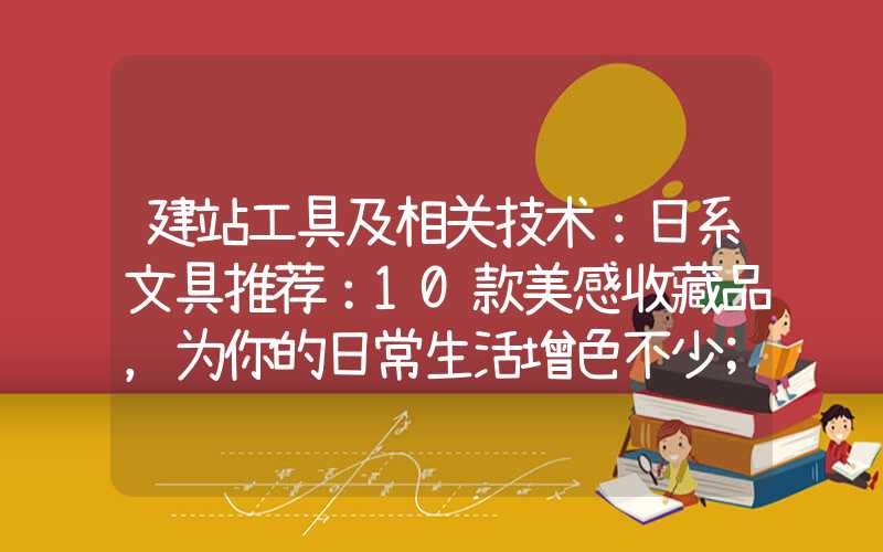 建站工具及相关技术：日系文具推荐：10款美感收藏品，为你的日常生活增色不少