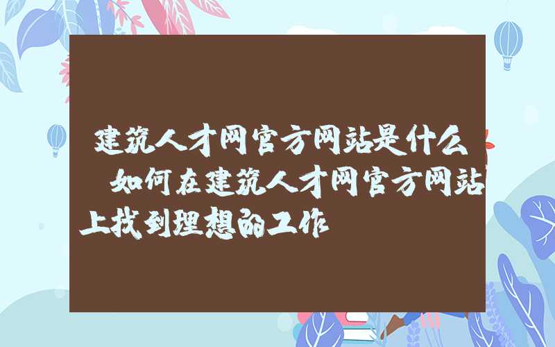 建筑人才网官方网站是什么？如何在建筑人才网官方网站上找到理想的工作？