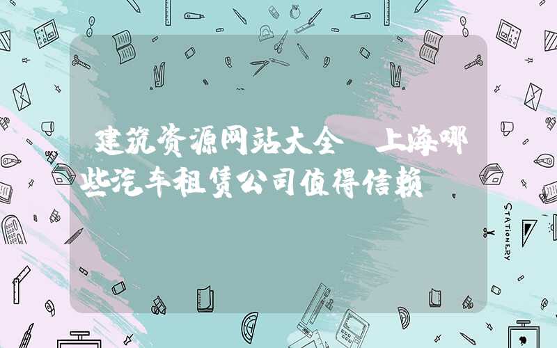 建筑资源网站大全：上海哪些汽车租赁公司值得信赖？